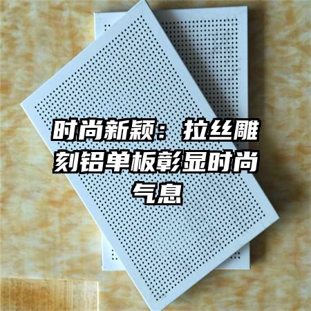 时尚新颖:拉丝雕刻铝单板彰显时尚气息